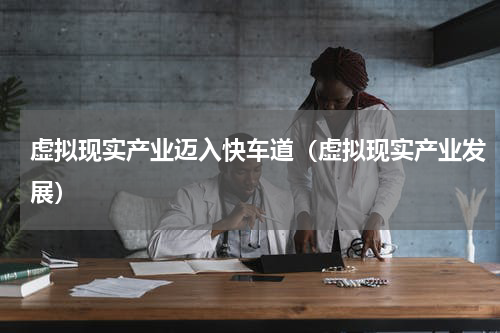 虚拟现实产业迈入快车道（虚拟现实产业发展）