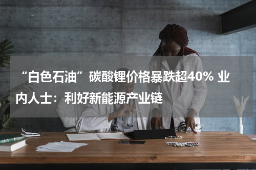 “白色石油”碳酸锂价格暴跌超40% 业内人士:利好新能源产业链