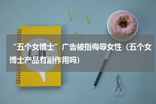 “五个女博士”广告被指侮辱女性(五个女博士产品有副作用吗)