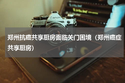 郑州抗癌共享厨房面临关门困境(郑州癌症共享厨房)