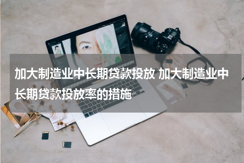 加大制造业中长期贷款投放 加大制造业中长期贷款投放率的措施