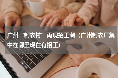 广州“制衣村”再现招工潮（广州制衣厂集中在哪里现在有招工）