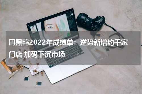 周黑鸭2022年成绩单：逆势新增约千家门店 加码下沉市场