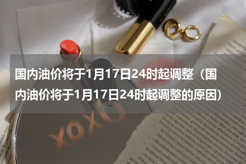 国内油价将于1月17日24时起调整（国内油价将于1月17日24时起调整的原因）