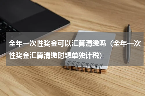全年一次性奖金可以汇算清缴吗（全年一次性奖金汇算清缴时想单独计税）