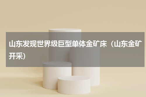 山东发现世界级巨型单体金矿床（山东金矿开采）