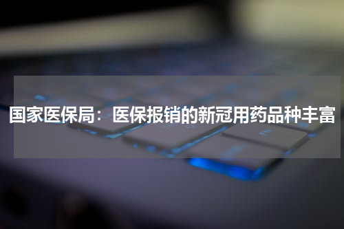 国家医保局：医保报销的新冠用药品种丰富