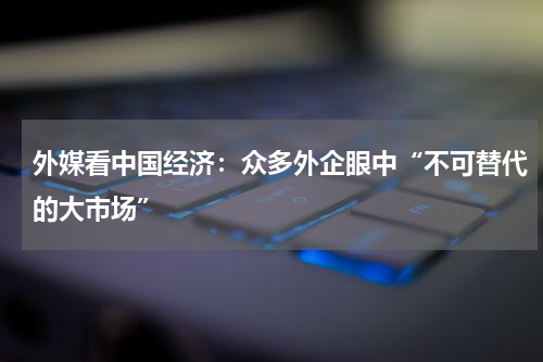外媒看中国经济：众多外企眼中“不可替代的大市场”