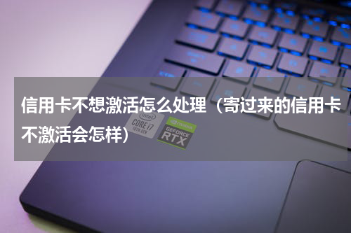 信用卡不想激活怎么处理（寄过来的信用卡不激活会怎样）