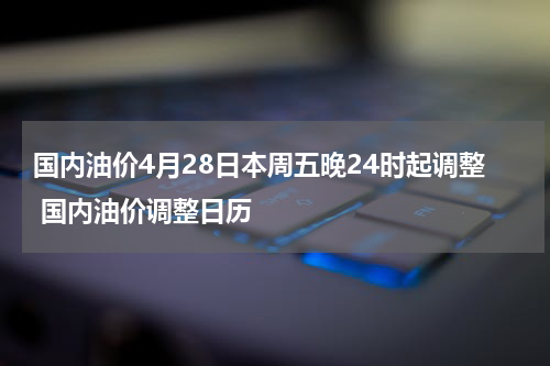 国内油价4月28日本周五晚24时起调整 国内油价调整日历