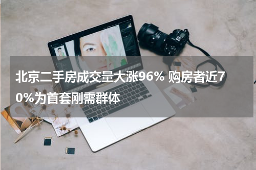 北京二手房成交量大涨96% 购房者近70%为首套刚需群体