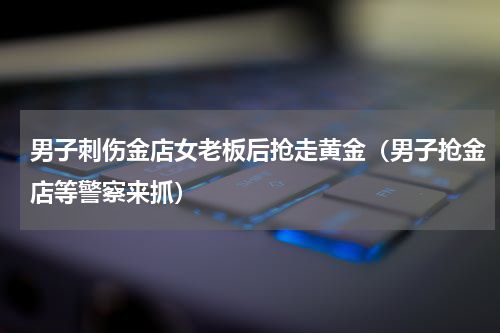 男子刺伤金店女老板后抢走黄金（男子抢金店等警察来抓）