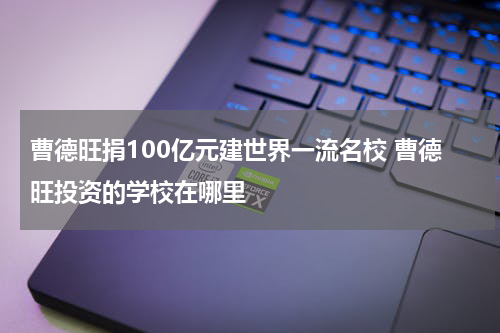 曹德旺捐100亿元建世界一流名校 曹德旺投资的学校在哪里