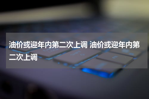 油价或迎年内第二次上调 油价或迎年内第二次上调