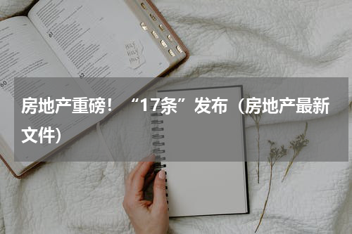 房地产重磅！“17条”发布（房地产最新文件）