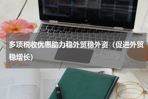 多项税收优惠助力稳外贸稳外资（促进外贸稳增长）