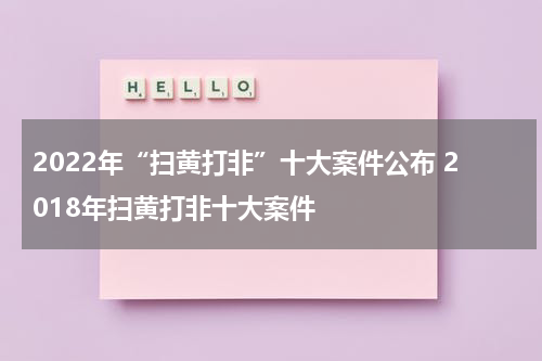 2022年“扫黄打非”十大案件公布 2018年扫黄打非十大案件