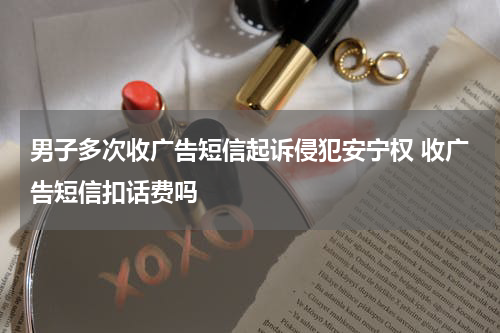 男子多次收广告短信起诉侵犯安宁权 收广告短信扣话费吗