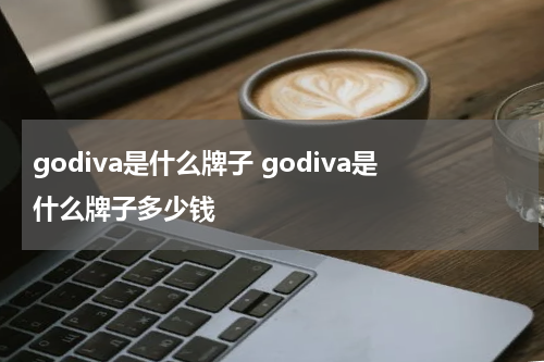 godiva是什么牌子 godiva是什么牌子多少钱