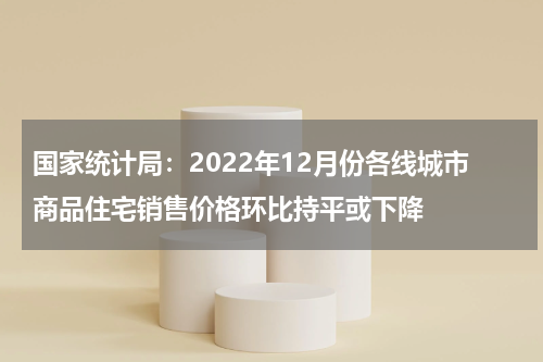 国家统计局：2022年12月份各线城市商品住宅销售价格环比持平或下降