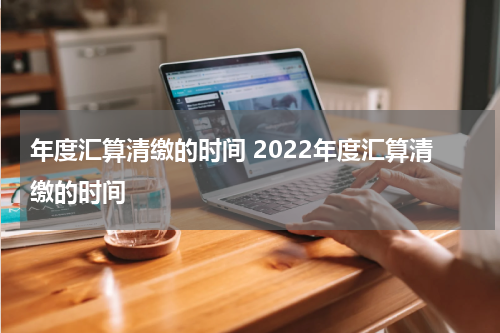 年度汇算清缴的时间 2022年度汇算清缴的时间
