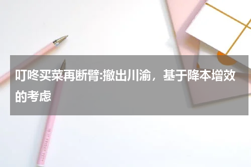 叮咚买菜再断臂:撤出川渝，基于降本增效的考虑