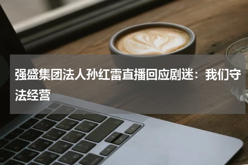 强盛集团法人孙红雷直播回应剧迷：我们守法经营