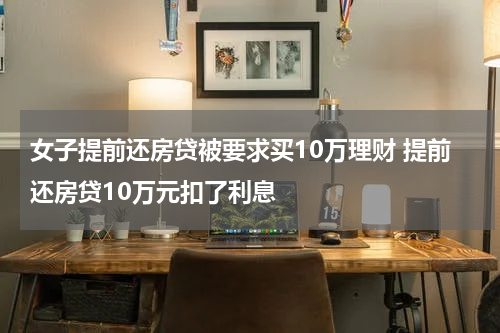 女子提前还房贷被要求买10万理财 提前还房贷10万元扣了利息