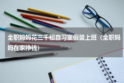 全职妈妈花三千租自习室假装上班（全职妈妈在家挣钱）