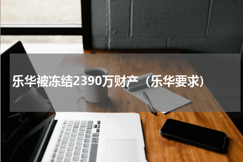 乐华被冻结2390万财产(乐华要求)