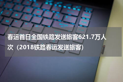 春运首日全国铁路发送旅客621.7万人次(2018铁路春运发送旅客)