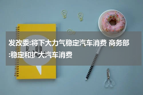 发改委:将下大力气稳定汽车消费 商务部:稳定和扩大汽车消费