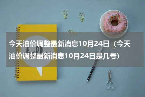 今天油价调整最新消息10月24日（今天油价调整最新消息10月24日是几号）