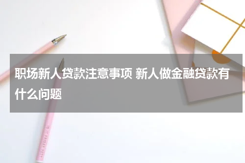 职场新人贷款注意事项 新人做金融贷款有什么问题