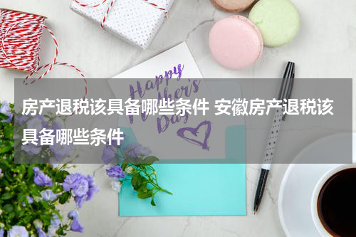 房产退税该具备哪些条件 安徽房产退税该具备哪些条件