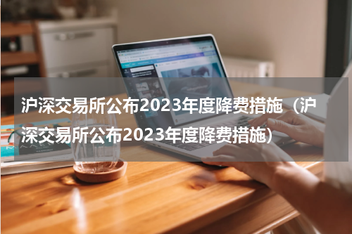 沪深交易所公布2023年度降费措施（沪深交易所公布2023年度降费措施）
