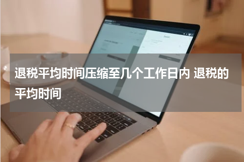 退税平均时间压缩至几个工作日内 退税的平均时间