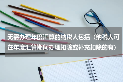无需办理年度汇算的纳税人包括（纳税人可在年度汇算期间办理扣除或补充扣除的有）