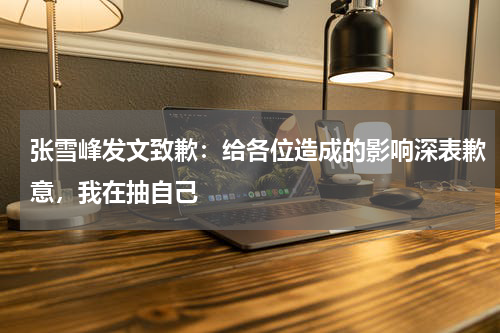 张雪峰发文致歉:给各位造成的影响深表歉意,我在抽自己