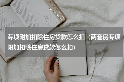 专项附加扣除住房贷款怎么扣（两套房专项附加扣除住房贷款怎么扣）