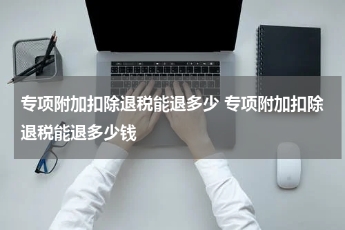 专项附加扣除退税能退多少 专项附加扣除退税能退多少钱