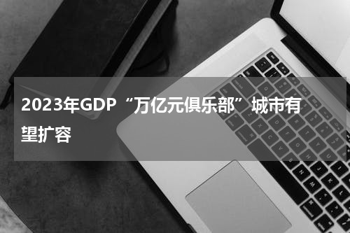 2023年GDP“万亿元俱乐部”城市有望扩容