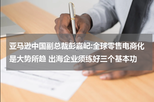 亚马逊中国副总裁彭嘉屺:全球零售电商化是大势所趋 出海企业须练好三个基本功