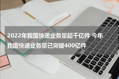 2022年我国快递业务量超千亿件 今年我国快递业务量已突破400亿件