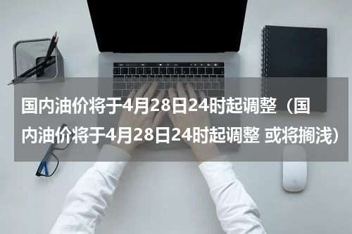 国内油价将于4月28日24时起调整（国内油价将于4月28日24时起调整 或将搁浅）