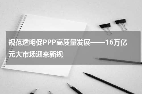 规范透明促PPP高质量发展——16万亿元大市场迎来新规