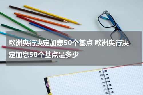 欧洲央行决定加息50个基点 欧洲央行决定加息50个基点是多少