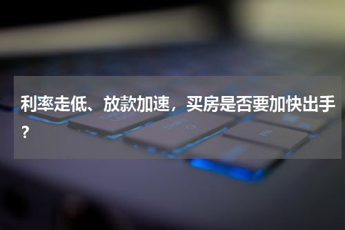 利率走低、放款加速，买房是否要加快出手？
