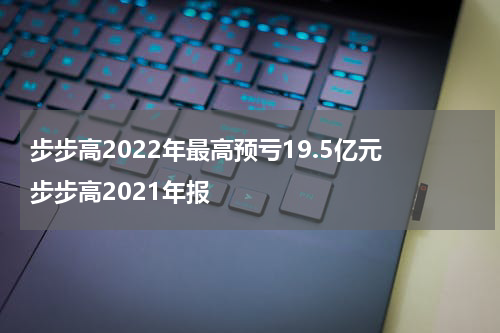 步步高2022年最高预亏19.5亿元 步步高2021年报
