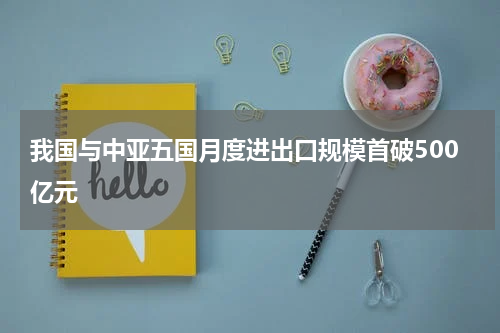 我国与中亚五国月度进出口规模首破500亿元